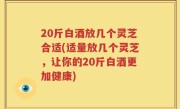 20斤白酒放几个灵芝合适(适量放几个灵芝，让你的20斤白酒更加健康)