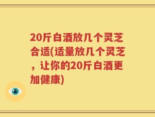 20斤白酒放几个灵芝合适(适量放几个灵芝，让你的20斤白酒更加健康)