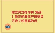 破壁灵芝孢子粉 复函？修正药业生产破壁灵芝孢子粉是真的吗