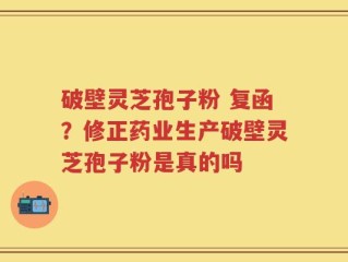 破壁灵芝孢子粉 复函？修正药业生产破壁灵芝孢子粉是真的吗