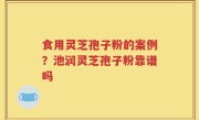 食用灵芝孢子粉的案例？池润灵芝孢子粉靠谱吗