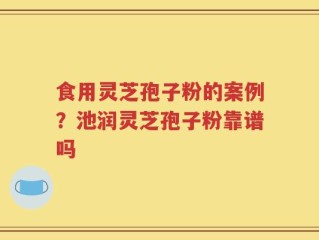 食用灵芝孢子粉的案例？池润灵芝孢子粉靠谱吗