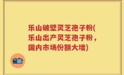 乐山破壁灵芝孢子粉(乐山出产灵芝孢子粉，国内市场份额大增)