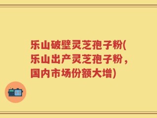 乐山破壁灵芝孢子粉(乐山出产灵芝孢子粉，国内市场份额大增)