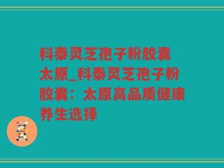 科泰灵芝孢子粉胶囊 太原_科泰灵芝孢子粉胶囊：太原高品质健康养生选择