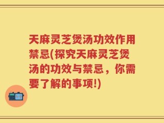 天麻灵芝煲汤功效作用禁忌(探究天麻灵芝煲汤的功效与禁忌，你需要了解的事项!)
