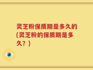 灵芝粉保质期是多久的(灵芝粉的保质期是多久？)