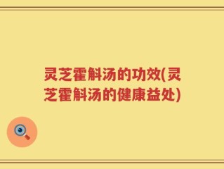 灵芝霍斛汤的功效(灵芝霍斛汤的健康益处)