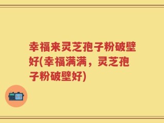 幸福来灵芝孢子粉破壁好(幸福满满，灵芝孢子粉破壁好)