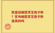 致富经破壁灵芝孢子粉？宽甸破壁灵芝孢子粉是真的吗