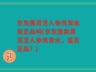 京东黑灵芝人参洗发水是正品吗(京东售卖黑灵芝人参洗发水，是否正品？)