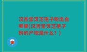 汉杏堂灵芝孢子粉出自哪里(汉杏堂灵芝孢子粉的产地是什么？)