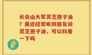 长白山大军灵芝孢子油？最近经常听到朋友说灵芝孢子油，可以科普一下吗