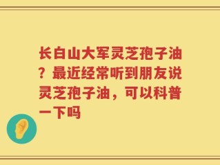 长白山大军灵芝孢子油？最近经常听到朋友说灵芝孢子油，可以科普一下吗
