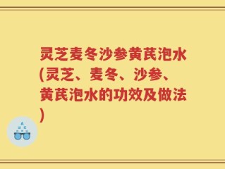灵芝麦冬沙参黄芪泡水(灵芝、麦冬、沙参、黄芪泡水的功效及做法)