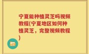 宁夏能种植灵芝吗视频教程(宁夏地区如何种植灵芝，完整视频教程)