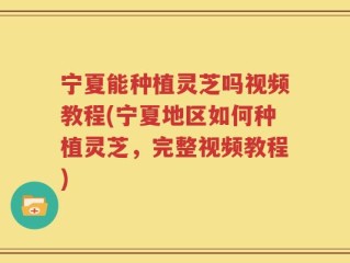 宁夏能种植灵芝吗视频教程(宁夏地区如何种植灵芝，完整视频教程)