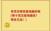养灵芝哪家基地最好呢(哪个灵芝基地最优？排名已出！)