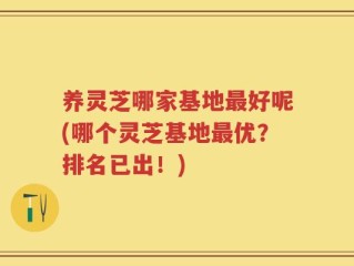 养灵芝哪家基地最好呢(哪个灵芝基地最优？排名已出！)