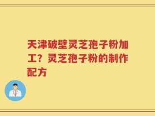 天津破壁灵芝孢子粉加工？灵芝孢子粉的制作配方