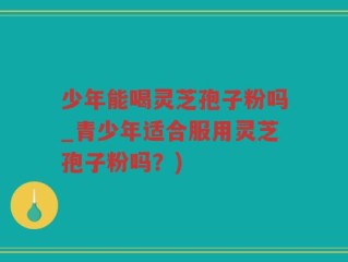 少年能喝灵芝孢子粉吗_青少年适合服用灵芝孢子粉吗？)