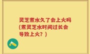 灵芝煮水久了会上火吗(煮灵芝水时间过长会导致上火？)