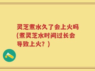 灵芝煮水久了会上火吗(煮灵芝水时间过长会导致上火？)