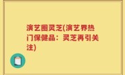 演艺圈灵芝(演艺界热门保健品：灵芝再引关注)