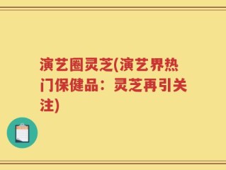 演艺圈灵芝(演艺界热门保健品：灵芝再引关注)
