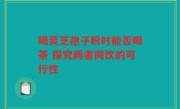 喝灵芝孢子粉时能否喝茶 探究两者同饮的可行性
