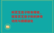 啊灵芝孢子粉有哪些_探索灵芝孢子粉的神奇功效与健康益处