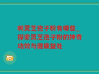 啊灵芝孢子粉有哪些_探索灵芝孢子粉的神奇功效与健康益处