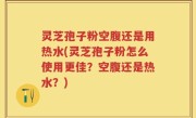 灵芝孢子粉空腹还是用热水(灵芝孢子粉怎么使用更佳？空腹还是热水？)
