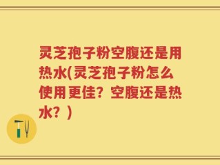 灵芝孢子粉空腹还是用热水(灵芝孢子粉怎么使用更佳？空腹还是热水？)