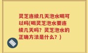 灵芝连续几天泡水喝可以吗(喝灵芝泡水要连续几天吗？灵芝泡水的正确方法是什么？)