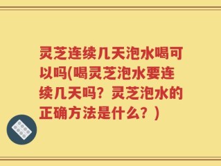 灵芝连续几天泡水喝可以吗(喝灵芝泡水要连续几天吗？灵芝泡水的正确方法是什么？)