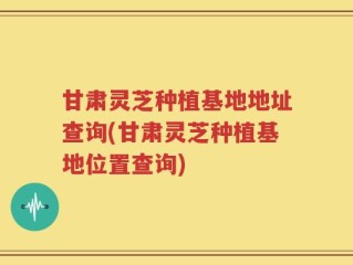 甘肃灵芝种植基地地址查询(甘肃灵芝种植基地位置查询)