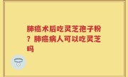肺癌术后吃灵芝孢子粉？肺癌病人可以吃灵芝吗
