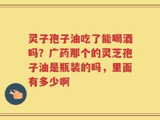 灵子孢子油吃了能喝酒吗？广药那个的灵芝孢子油是瓶装的吗，里面有多少啊
