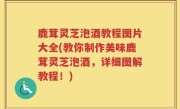 鹿茸灵芝泡酒教程图片大全(教你制作美味鹿茸灵芝泡酒，详细图解教程！)