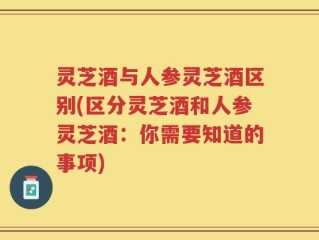 灵芝酒与人参灵芝酒区别(区分灵芝酒和人参灵芝酒：你需要知道的事项)