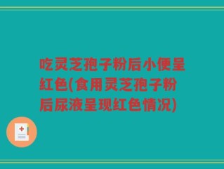 吃灵芝孢子粉后小便呈红色(食用灵芝孢子粉后尿液呈现红色情况)