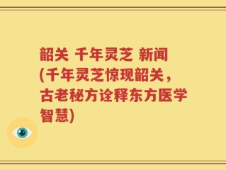 韶关 千年灵芝 新闻(千年灵芝惊现韶关，古老秘方诠释东方医学智慧)