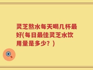 灵芝熬水每天喝几杯最好(每日最佳灵芝水饮用量是多少？)
