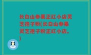长白山参果正红小店灵芝孢子粉(长白山参果灵芝孢子粉正红小店。)