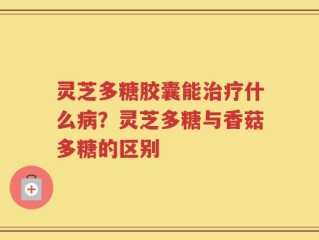 灵芝多糖胶囊能治疗什么病？灵芝多糖与香菇多糖的区别