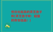 性价比超高的灵芝孢子粉(灵芝孢子粉：超值的养生佳品！)