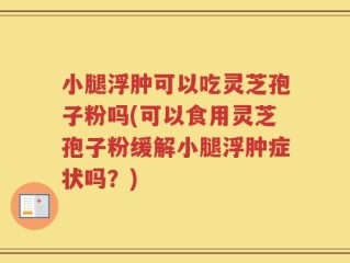 小腿浮肿可以吃灵芝孢子粉吗(可以食用灵芝孢子粉缓解小腿浮肿症状吗？)
