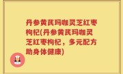 丹参黄芪玛咖灵芝红枣枸杞(丹参黄芪玛咖灵芝红枣枸杞，多元配方助身体健康)