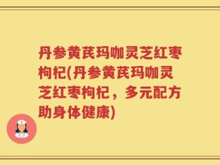 丹参黄芪玛咖灵芝红枣枸杞(丹参黄芪玛咖灵芝红枣枸杞，多元配方助身体健康)